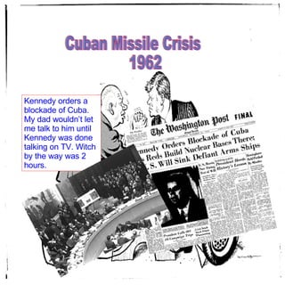 Cuban Missile Crisis  1962 Kennedy orders a blockade of Cuba. My dad wouldn’t let me talk to him until Kennedy was done talking on TV. Witch by the way was 2 hours.  