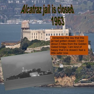 Alcatraz jail is closed  1963 I  remember the day that this jai had gotten closed. I lived about 3 miles from the Golden Gated bridge. I am kind of happy that it is closed.I feel a little safer now. 