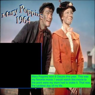 Mary Poppins  1964 Mary Poppins won 8 Oscars this year. This was my favorite movie. I would watch this movie to the point were my mom had to brake it. That was the saddest day of my life. 