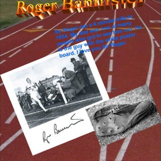 Roger Bannister Sir Roger ran a 4 minute mile in 1954. My dad was one of many people who got to see him run. He is the guy with the white poster board. I love you Sir Roger.  