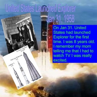 United States Launched Explorer Jan 31, 1958 On Jan 31. United States had launched Explorer for the first time. I was 8 years old.  I remember my mom telling me that I had to watch TV I was really excited. 