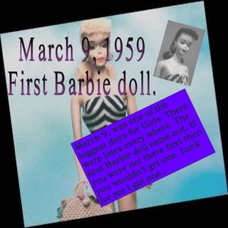 March 9, 1959 First Barbie doll. March 9, was one of the biggest days for Girls. There were lines every where. The first Barbie doll came out. If you were not there first then you wouldn’t get one. Luck for me I got one..  