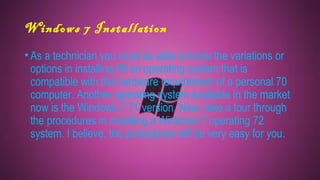 Windows 7 Installation
•As a technician you must be able to know the variations or
options in installing 69 an operating system that is
compatible with the hardware requirement of a personal 70
computer. Another operating system available in the market
now is the Windows 7 71 version. Now, take a tour through
the procedures in installing a Windows 7 operating 72
system. I believe, the procedures will be very easy for you.
 