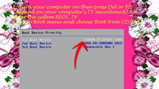 1. Turn your computer on then press Del or F2
(depend on your computer’s 75 mainboard) to
enter the system BIOS. 76
2. Go to Boot menu and choose Boot from CD/DVD.
 