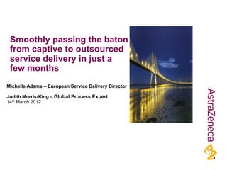 Smoothly passing the baton
 from captive to outsourced
 service delivery in just a
 few months
Michelle Adams – European Service Delivery Director

Judith Morris-King – Global Process Expert
14th March 2012




                                                      1
 