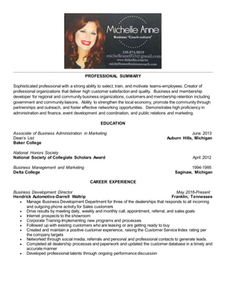 PROFESSIONAL SUMMARY
Sophisticated professional with a strong ability to select, train, and motivate teams-employees. Creator of
professional organizations that deliver high customer satisfaction and quality. Business and membership
developer for regional and community business organizations, customers and membership retention including
government and community liaisons. Ability to strengthen the local economy, promote the community through
partnerships and outreach, and foster effective networking opportunities. Demonstrates high proficiency in
administration and finance, event development and coordination, and public relations and marketing.
EDUCATION
Associate of Business Administration in Marketing June 2013
Dean’s List Auburn Hills, Michigan
Baker College
National Honors Society
National Society of Collegiate Scholars Award April 2012
Business Management and Marketing 1994-1995
Delta College Saginaw, Michigan
CAREER EXPERIENCE
Business Development Director May 2016-Present
Hendrick Automotive-Darrell Waltrip Franklin, Tennessee
 Manage Business Development Department for three of the dealerships that responds to all incoming
and outgoing phone activity for Sales customers
 Drive results by meeting daily, weekly and monthly call, appointment, referral, and sales goals
 Internet prospects to the showroom
 Corporate Training-Implementing new programs and processes
 Followed up with existing customers who are leasing or are getting ready to buy
 Created and maintain a positive customer experience, raising the Customer Service Index rating per
the company targets
 Networked through social media, referrals and personal and professional contacts to generate leads.
 Completed all dealership processes and paperwork and updated the customer database in a timely and
accurate manner
 Developed professional talents through ongoing performance discussion
 