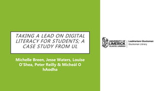 TAKING A LEAD ON DIGITAL
LITERACY FOR STUDENTS; A
CASE STUDY FROM UL
Michelle Breen, Jesse Waters, Louise
O’Shea, Peter Reilly & Micheál O
hAodha
 