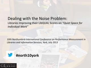 Dealing with the Noise Problem:
Libraries Improving their LibQUAL Scores on “Quiet Space for
Individual Work”
10th Northumbria International Conference on Performance Measurement in
Libraries and Information Services, York, July 2013
#north10york
 