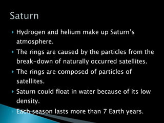 Hydrogen and helium make up Saturn’s atmosphere. The rings are caused by the particles from the break-down of naturally occurred satellites. The rings are composed of particles of satellites. Saturn could float in water because of its low density. Each season lasts more than 7 Earth years. 