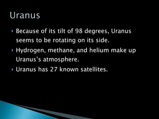 Because of its tilt of 98 degrees, Uranus seems to be rotating on its side. Hydrogen, methane, and helium make up Uranus’s atmosphere. Uranus has 27 known satellites. 
