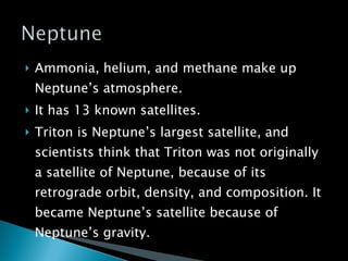 Ammonia, helium, and methane make up Neptune’s atmosphere. It has 13 known satellites. Triton is Neptune’s largest satellite, and scientists think that Triton was not originally a satellite of Neptune, because of its retrograde orbit, density, and composition. It became Neptune’s satellite because of Neptune’s gravity. 