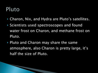 Charon, Nix, and Hydra are Pluto’s satellites. Scientists used spectroscopes and found water frost on Charon, and methane frost on Pluto. Pluto and Charon may share the same atmosphere, also Charon is pretty large, it’s half the size of Pluto. 
