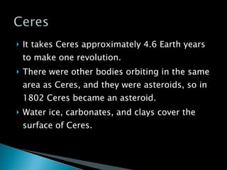 It takes Ceres approximately 4.6 Earth years to make one revolution. There were other bodies orbiting in the same area as Ceres, and they were asteroids, so in 1802 Ceres became an asteroid. Water ice, carbonates, and clays cover the surface of Ceres. 