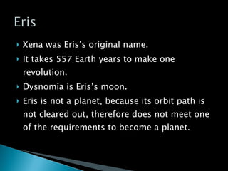 Xena was Eris’s original name. It takes 557 Earth years to make one revolution. Dysnomia is Eris’s moon. Eris is not a planet, because its orbit path is not cleared out, therefore does not meet one of the requirements to become a planet. 