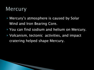 Mercury’s atmosphere is caused by Solar Wind and Iron Bearing Core. You can find sodium and helium on Mercury. Volcanism, tectonic  activities, and impact cratering helped shape Mercury. 