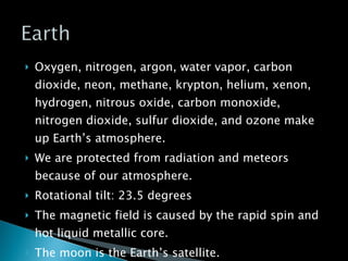 Oxygen, nitrogen, argon, water vapor, carbon dioxide, neon, methane, krypton, helium, xenon, hydrogen, nitrous oxide, carbon monoxide, nitrogen dioxide, sulfur dioxide, and ozone make up Earth’s atmosphere. We are protected from radiation and meteors because of our atmosphere. Rotational tilt: 23.5 degrees The magnetic field is caused by the rapid spin and hot liquid metallic core. The moon is the Earth’s satellite. 