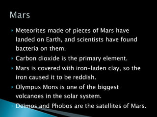 Meteorites made of pieces of Mars have landed on Earth, and scientists have found bacteria on them. Carbon dioxide is the primary element. Mars is covered with iron-laden clay, so the iron caused it to be reddish. Olympus Mons is one of the biggest volcanoes in the solar system. Deimos and Phobos are the satellites of Mars. 