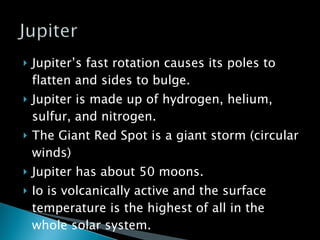 Jupiter’s fast rotation causes its poles to flatten and sides to bulge. Jupiter is made up of hydrogen, helium, sulfur, and nitrogen. The Giant Red Spot is a giant storm (circular winds) Jupiter has about 50 moons. Io is volcanically active and the surface temperature is the highest of all in the whole solar system. 