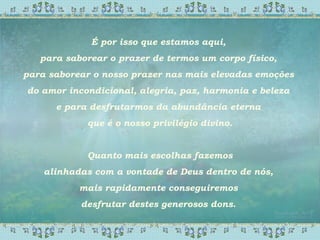 É por isso que estamos aqui,
para saborear o prazer de termos um corpo físico,
para saborear o nosso prazer nas mais elevadas emoções
do amor incondicional, alegria, paz, harmonia e beleza
e para desfrutarmos da abundância eterna
que é o nosso privilégio divino.
Quanto mais escolhas fazemos
alinhadas com a vontade de Deus dentro de nós,
mais rapidamente conseguiremos
desfrutar destes generosos dons.
 