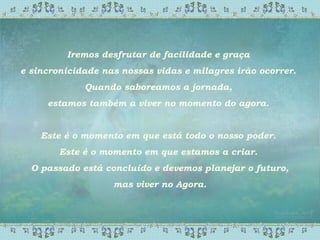 Iremos desfrutar de facilidade e graça
e sincronicidade nas nossas vidas e milagres irão ocorrer.
Quando saboreamos a jornada,
estamos também a viver no momento do agora.
Este é o momento em que está todo o nosso poder.
Este é o momento em que estamos a criar.
O passado está concluído e devemos planejar o futuro,
mas viver no Agora.
 