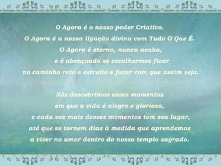 O Agora é o nosso poder Criativo.
O Agora é a nossa ligação divina com Tudo O Que É.
O Agora é eterno, nunca acaba,
e é abençoado se escolhermos ficar
no caminho reto e estreito e fazer com que assim seja.
Nós descobrimos esses momentos
em que a vida é alegre e gloriosa,
e cada vez mais desses momentos tem seu lugar,
até que se tornem dias à medida que aprendemos
a viver no amor dentro do nosso templo sagrado.
 