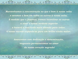 Mantenhamos a concentração no que é bom à nossa volta
e veremos o bem em todos os outros à nossa volta.
À medida que o fazemos, iremos incentivar os outros
a viver a nossa verdade superior
e haverá o resultado mais elevado para todos.
O nosso mundo expande-se para um brilho ainda maior.
Avancemos com dedicação e determinação,
enquanto permanecemos no amor
do nosso coração sagrado!
 