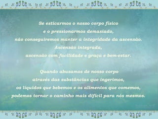 Se esticarmos o nosso corpo físico
e o pressionarmos demasiado,
não conseguiremos manter a integridade da ascensão.
Ascensão integrada,
ascensão com facilidade e graça e bem-estar.
Quando abusamos de nosso corpo
através das substâncias que ingerimos,
os líquidos que bebemos e os alimentos que comemos,
podemos tornar o caminho mais difícil para nós mesmos.
 