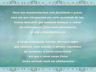 Para nos movimentarmos com facilidade e graça,
uma vez que alcançamos um certo quociente de luz,
iremos descobrir que devemos começar a entrar
em alinhamento físico mais plenamente,
se não o descobrirmos já.
A nossa orientação interior far-nos-á saber
que estamos, num sentido, a sermos impedidos
de aumentar a nossa consciência
até que o nosso corpo físico
tenha entrado mais em alinhamento.
 