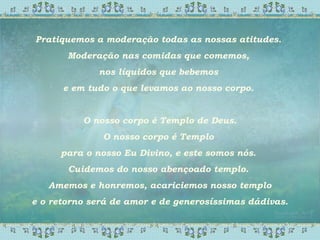 Pratiquemos a moderação todas as nossas atitudes.
Moderação nas comidas que comemos,
nos líquidos que bebemos
e em tudo o que levamos ao nosso corpo.
O nosso corpo é Templo de Deus.
O nosso corpo é Templo
para o nosso Eu Divino, e este somos nós.
Cuidemos do nosso abençoado templo.
Amemos e honremos, acariciemos nosso templo
e o retorno será de amor e de generosíssimas dádivas.
 
