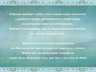 Podemos meditar e falar com o nosso corpo elemental,
e podemos ajudar grandemente o nosso corpo
ao permanecermos em alinhamento.
Estamos sintonizados com a nossa sabedoria interior,
ela nunca nos enganará.
Muitos de nós seríamos beneficiados
da libertação de hábitos como os cigarros e o álcool.
Muitos de nós deveríamos considerar
comer mais alimentos crus, que são a luz viva de Deus.
 