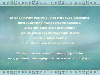 Estes alimentos contêm a força vital que é necessária
para sustentar o nosso corpo na ascensão.
Estes alimentos estão preenchidos
com os blocos de construção que sustêm
e criam novos tecidos
e constroem o nosso corpo saudável.
Sim, estamos a construir o nosso corpo de luz
mas, por favor, não negligenciemos o nosso corpo físico.
 