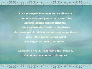 Ele nos responderá com saúde vibrante,
mas nós devemos percorrer o caminho
através destes tempos difíceis.
Nós estamos destinados a desfrutar
dos prazeres da vida terrena, num corpo físico,
que é vibrantemente saudável,
um corpo de juventude eterna.
Lembremo-nos de saborear esta jornada,
vivendo cada momento do agora.
 