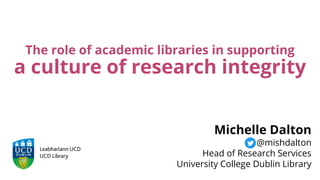 The role of academic libraries in supporting
a culture of research integrity
Michelle Dalton
@mishdalton
Head of Research Services
University College Dublin Library
 