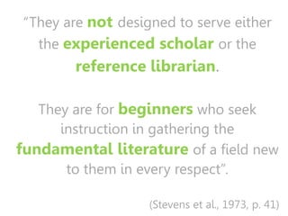 “They are not designed to serve either
the experienced scholar or the
reference librarian.
They are for beginners who seek
instruction in gathering the
fundamental literature of a field new
to them in every respect”.
(Stevens et al., 1973, p. 41)
 