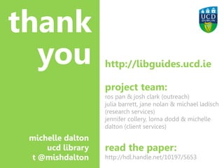 Image: Druyts.t http://commons.wikimedia.org/wiki/File:Snakes_and_ladders2.JPG
thank
you http://libguides.ucd.ie
project team:
ros pan & josh clark (outreach)
julia barrett, jane nolan & michael ladisch
(research services)
jennifer collery, lorna dodd & michelle
dalton (client services)
read the paper:
http://hdl.handle.net/10197/5653
michelle dalton
ucd library
t @mishdalton
 