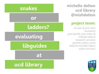 Image: Richard Lee https://www.flickr.com/photos/70109407@N00/2097402250/
snakes
or
ladders?
ladders?
libguides
ucd library
michelle dalton
ucd library
@mishdalton
or
evaluating
at
project team:
ros pan & josh clark
(outreach)
julia barrett, jane nolan &
michael ladisch
(research services)
jennifer collery, lorna
dodd & michelle dalton
(client services)
 