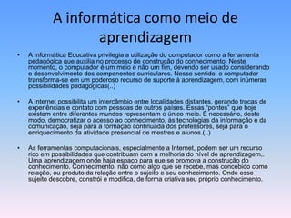 A informática como meio de
aprendizagem
• A Informática Educativa privilegia a utilização do computador como a ferramenta
pedagógica que auxilia no processo de construção do conhecimento. Neste
momento, o computador é um meio e não um fim, devendo ser usado considerando
o desenvolvimento dos componentes curriculares. Nesse sentido, o computador
transforma-se em um poderoso recurso de suporte à aprendizagem, com inúmeras
possibilidades pedagógicas(..)
• A Internet possibilita um intercâmbio entre localidades distantes, gerando trocas de
experiências e contato com pessoas de outros países. Essas “pontes” que hoje
existem entre diferentes mundos representam o único meio. É necessário, deste
modo, democratizar o acesso ao conhecimento, às tecnologias da informação e da
comunicação, seja para a formação continuada dos professores, seja para o
enriquecimento da atividade presencial de mestres e alunos.(..)
• As ferramentas computacionais, especialmente a Internet, podem ser um recurso
rico em possibilidades que contribuam com a melhoria do nível de aprendizagem,.
Uma aprendizagem onde haja espaço para que se promova a construção do
conhecimento. Conhecimento, não como algo que se recebe, mas concebido como
relação, ou produto da relação entre o sujeito e seu conhecimento. Onde esse
sujeito descobre, constrói e modifica, de forma criativa seu próprio conhecimento.
 