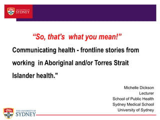 “So, that's what you mean!”
Communicating health - frontline stories from
working in Aboriginal and/or Torres Strait
Islander health."
Michelle Dickson
Lecturer
School of Public Health
Sydney Medical School
University of Sydney

 