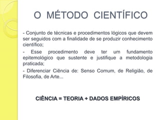 O  MÉTODO  CIENTÍFICO- Conjunto de técnicas e procedimentos lógicos que devem ser seguidos com a finalidade de se produzir conhecimento científico;- Esse procedimento deve ter um fundamento epitemológico que sustente e justifique a metodologia praticada;- Diferenciar Ciência de: Senso Comum, de Religião, de Filosofia, de Arte... CIÊNCIA = TEORIA + DADOS EMPÍRICOS