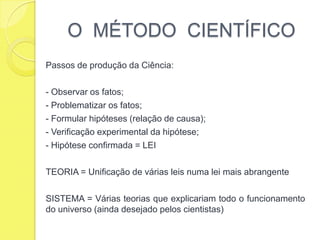 O  MÉTODO  CIENTÍFICOPassos de produção da Ciência:- Observar os fatos;- Problematizar os fatos;- Formular hipóteses (relação de causa);- Verificação experimental da hipótese;- Hipótese confirmada = LEITEORIA = Unificação de várias leis numa lei mais abrangenteSISTEMA = Várias teorias que explicariam todo o funcionamento do universo (ainda desejado pelos cientistas)