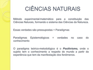 CIÊNCIAS NATURAISMétodo experimentalmatemático para a constituição das Ciências Naturais, formando o sistema das Ciências da Natureza.Essas verdades são pressupostas = Paradigmas Paradigmas Epistemológicos = verdades no caso do conhecimentoO paradigma teórico-metodológico é o Positivismo, onde o sujeito tem o conhecimento a respeito do mundo a partir da experiência que tem da manifestação dos fenômenos.