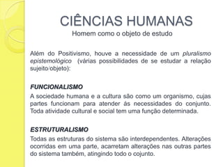 CIÊNCIAS HUMANASHomem como o objeto de estudoAlém do Positivismo, houve a necessidade de um pluralismo epistemológico  (várias possibilidades de se estudar a relação sujeitoobjeto):FUNCIONALISMOA sociedade humana e a cultura são como um organismo, cujas partes funcionam para atender ás necessidades do conjunto. Toda atividade cultural e social tem uma função determinada.ESTRUTURALISMOTodas as estruturas do sistema são interdependentes. Alterações ocorridas em uma parte, acarretam alterações nas outras partes do sistema também, atingindo todo o cojunto. 