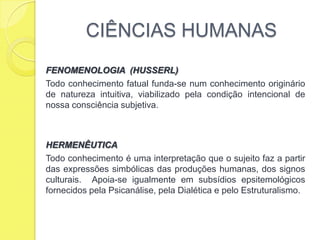 CIÊNCIAS HUMANASFENOMENOLOGIA  (HUSSERL)Todo conhecimento fatual funda-se num conhecimento originário de natureza intuitiva, viabilizado pela condição intencional de nossa consciência subjetiva.HERMENÊUTICATodo conhecimento é uma interpretação que o sujeito faz a partir das expressões simbólicas das produções humanas, dos signos culturais.  Apoia-se igualmente em subsídios epsitemológicos fornecidos pela Psicanálise, pela Dialética e pelo Estruturalismo. 
