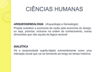 CIÊNCIAS HUMANASARQUEOGENEALOGIA   (Arqueologia e Genealogia)Propõe substituir a economia da razão pela economia do desejo, ou seja, priorizar, inclusive na ordem do conhecimento, outras dimensões que não aquela da lógica racionalDIALÉTICAVê a reciprocidade sujeitoobjeto eminentemente como uma interação social que vai se formando ao longo do tempo histórico