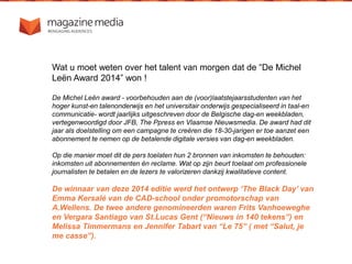 Wat u moet weten over het talent van morgen dat de “De Michel
Leën Award 2014” won !
De Michel Leën award - voorbehouden aan de (voor)laatstejaarsstudenten van het
hoger kunst-en talenonderwijs en het universitair onderwijs gespecialiseerd in taal-en
communicatie- wordt jaarlijks uitgeschreven door de Belgische dag-en weekbladen,
vertegenwoordigd door JFB, The Ppress en Vlaamse Nieuwsmedia. De award had dit
jaar als doelstelling om een campagne te creëren die 18-30-jarigen er toe aanzet een
abonnement te nemen op de betalende digitale versies van dag-en weekbladen.
Op die manier moet dit de pers toelaten hun 2 bronnen van inkomsten te behouden:
inkomsten uit abonnementen èn reclame. Wat op zijn beurt toelaat om professionele
journalisten te betalen en de lezers te valorizeren dankzij kwalitatieve content.
De winnaar van deze 2014 editie werd het ontwerp ‘The Black Day’ van
Emma Kersalé van de CAD-school onder promotorschap van
A.Wellens. De twee andere genomineerden waren Frits Vanhoeweghe
en Vergara Santiago van St.Lucas Gent (“Nieuws in 140 tekens”) en
Melissa Timmermans en Jennifer Tabart van “Le 75” ( met “Salut, je
me casse”).
 