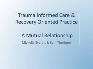 Trauma Informed Care & Recovery Oriented Practice  A Mutual Relationship Michelle Everett & Kath Thorburn 