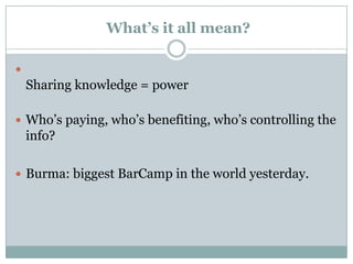 What’s it all mean?


    Sharing knowledge = power

 Who’s paying, who’s benefiting, who’s controlling the
    info?

 Burma: biggest BarCamp in the world yesterday.
 