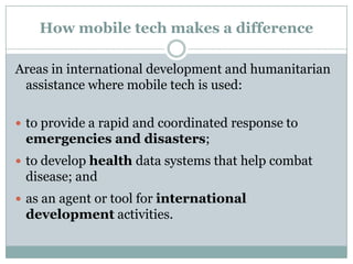 How mobile tech makes a difference

Areas in international development and humanitarian
 assistance where mobile tech is used:

 to provide a rapid and coordinated response to
 emergencies and disasters;
 to develop health data systems that help combat
 disease; and
 as an agent or tool for international
 development activities.
 