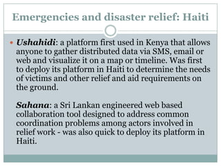 Emergencies and disaster relief: Haiti

 Ushahidi: a platform first used in Kenya that allows
 anyone to gather distributed data via SMS, email or
 web and visualize it on a map or timeline. Was first
 to deploy its platform in Haiti to determine the needs
 of victims and other relief and aid requirements on
 the ground.

 Sahana: a Sri Lankan engineered web based
 collaboration tool designed to address common
 coordination problems among actors involved in
 relief work - was also quick to deploy its platform in
 Haiti.
 