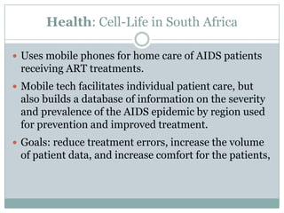 Health: Cell-Life in South Africa

 Uses mobile phones for home care of AIDS patients
 receiving ART treatments.
 Mobile tech facilitates individual patient care, but
 also builds a database of information on the severity
 and prevalence of the AIDS epidemic by region used
 for prevention and improved treatment.
 Goals: reduce treatment errors, increase the volume
 of patient data, and increase comfort for the patients,
 